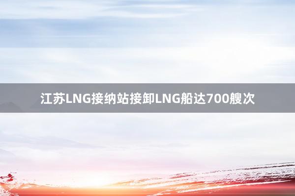 江苏LNG接纳站接卸LNG船达700艘次
