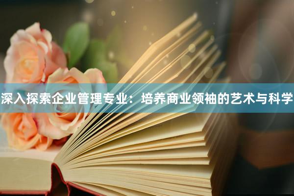 深入探索企业管理专业：培养商业领袖的艺术与科学