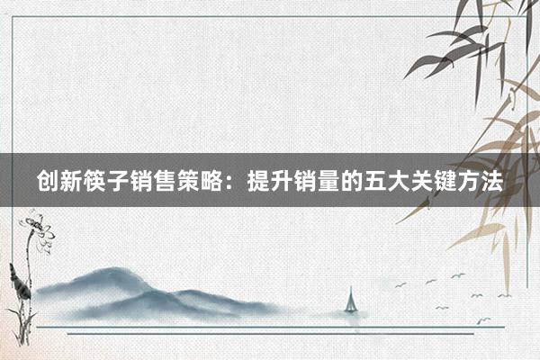 创新筷子销售策略：提升销量的五大关键方法